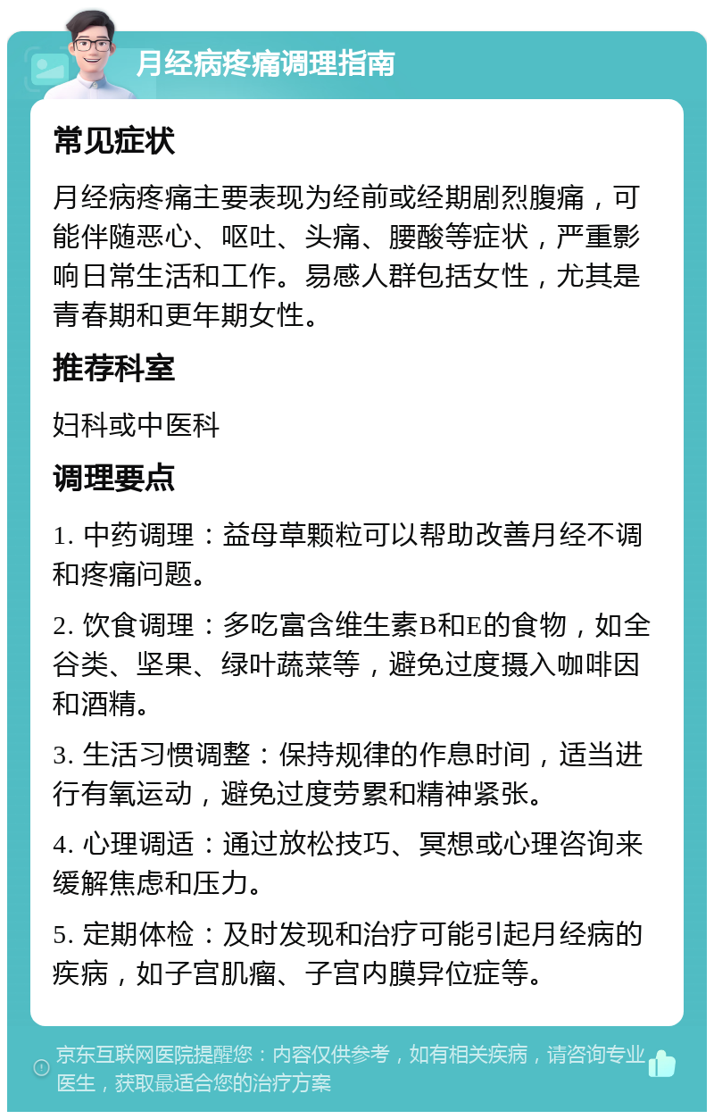 月经病疼痛调理指南 常见症状 月经病疼痛主要表现为经前或经期剧烈腹痛，可能伴随恶心、呕吐、头痛、腰酸等症状，严重影响日常生活和工作。易感人群包括女性，尤其是青春期和更年期女性。 推荐科室 妇科或中医科 调理要点 1. 中药调理：益母草颗粒可以帮助改善月经不调和疼痛问题。 2. 饮食调理：多吃富含维生素B和E的食物，如全谷类、坚果、绿叶蔬菜等，避免过度摄入咖啡因和酒精。 3. 生活习惯调整：保持规律的作息时间，适当进行有氧运动，避免过度劳累和精神紧张。 4. 心理调适：通过放松技巧、冥想或心理咨询来缓解焦虑和压力。 5. 定期体检：及时发现和治疗可能引起月经病的疾病，如子宫肌瘤、子宫内膜异位症等。