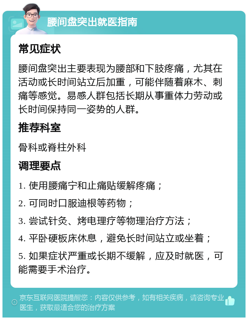 腰间盘突出就医指南 常见症状 腰间盘突出主要表现为腰部和下肢疼痛，尤其在活动或长时间站立后加重，可能伴随着麻木、刺痛等感觉。易感人群包括长期从事重体力劳动或长时间保持同一姿势的人群。 推荐科室 骨科或脊柱外科 调理要点 1. 使用腰痛宁和止痛贴缓解疼痛； 2. 可同时口服迪根等药物； 3. 尝试针灸、烤电理疗等物理治疗方法； 4. 平卧硬板床休息，避免长时间站立或坐着； 5. 如果症状严重或长期不缓解，应及时就医，可能需要手术治疗。