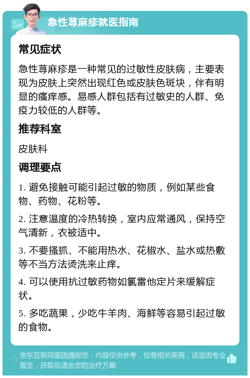 急性荨麻疹就医指南 常见症状 急性荨麻疹是一种常见的过敏性皮肤病，主要表现为皮肤上突然出现红色或皮肤色斑块，伴有明显的瘙痒感。易感人群包括有过敏史的人群、免疫力较低的人群等。 推荐科室 皮肤科 调理要点 1. 避免接触可能引起过敏的物质，例如某些食物、药物、花粉等。 2. 注意温度的冷热转换，室内应常通风，保持空气清新，衣被适中。 3. 不要搔抓、不能用热水、花椒水、盐水或热敷等不当方法烫洗来止痒。 4. 可以使用抗过敏药物如氯雷他定片来缓解症状。 5. 多吃蔬果，少吃牛羊肉、海鲜等容易引起过敏的食物。