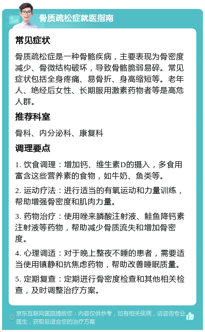 骨质疏松症就医指南 常见症状 骨质疏松症是一种骨骼疾病，主要表现为骨密度减少、骨微结构破坏，导致骨骼脆弱易碎。常见症状包括全身疼痛、易骨折、身高缩短等。老年人、绝经后女性、长期服用激素药物者等是高危人群。 推荐科室 骨科、内分泌科、康复科 调理要点 1. 饮食调理：增加钙、维生素D的摄入，多食用富含这些营养素的食物，如牛奶、鱼类等。 2. 运动疗法：进行适当的有氧运动和力量训练，帮助增强骨密度和肌肉力量。 3. 药物治疗：使用唑来膦酸注射液、鲑鱼降钙素注射液等药物，帮助减少骨质流失和增加骨密度。 4. 心理调适：对于晚上整夜不睡的患者，需要适当使用镇静和抗焦虑药物，帮助改善睡眠质量。 5. 定期复查：定期进行骨密度检查和其他相关检查，及时调整治疗方案。