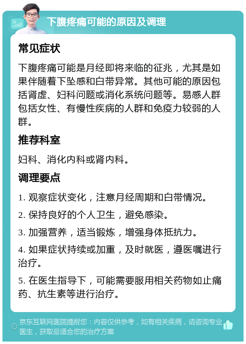 下腹疼痛可能的原因及调理 常见症状 下腹疼痛可能是月经即将来临的征兆，尤其是如果伴随着下坠感和白带异常。其他可能的原因包括肾虚、妇科问题或消化系统问题等。易感人群包括女性、有慢性疾病的人群和免疫力较弱的人群。 推荐科室 妇科、消化内科或肾内科。 调理要点 1. 观察症状变化，注意月经周期和白带情况。 2. 保持良好的个人卫生，避免感染。 3. 加强营养，适当锻炼，增强身体抵抗力。 4. 如果症状持续或加重，及时就医，遵医嘱进行治疗。 5. 在医生指导下，可能需要服用相关药物如止痛药、抗生素等进行治疗。