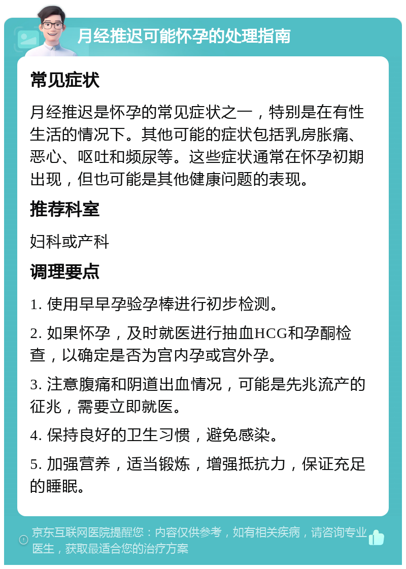 月经推迟可能怀孕的处理指南 常见症状 月经推迟是怀孕的常见症状之一，特别是在有性生活的情况下。其他可能的症状包括乳房胀痛、恶心、呕吐和频尿等。这些症状通常在怀孕初期出现，但也可能是其他健康问题的表现。 推荐科室 妇科或产科 调理要点 1. 使用早早孕验孕棒进行初步检测。 2. 如果怀孕，及时就医进行抽血HCG和孕酮检查，以确定是否为宫内孕或宫外孕。 3. 注意腹痛和阴道出血情况，可能是先兆流产的征兆，需要立即就医。 4. 保持良好的卫生习惯，避免感染。 5. 加强营养，适当锻炼，增强抵抗力，保证充足的睡眠。