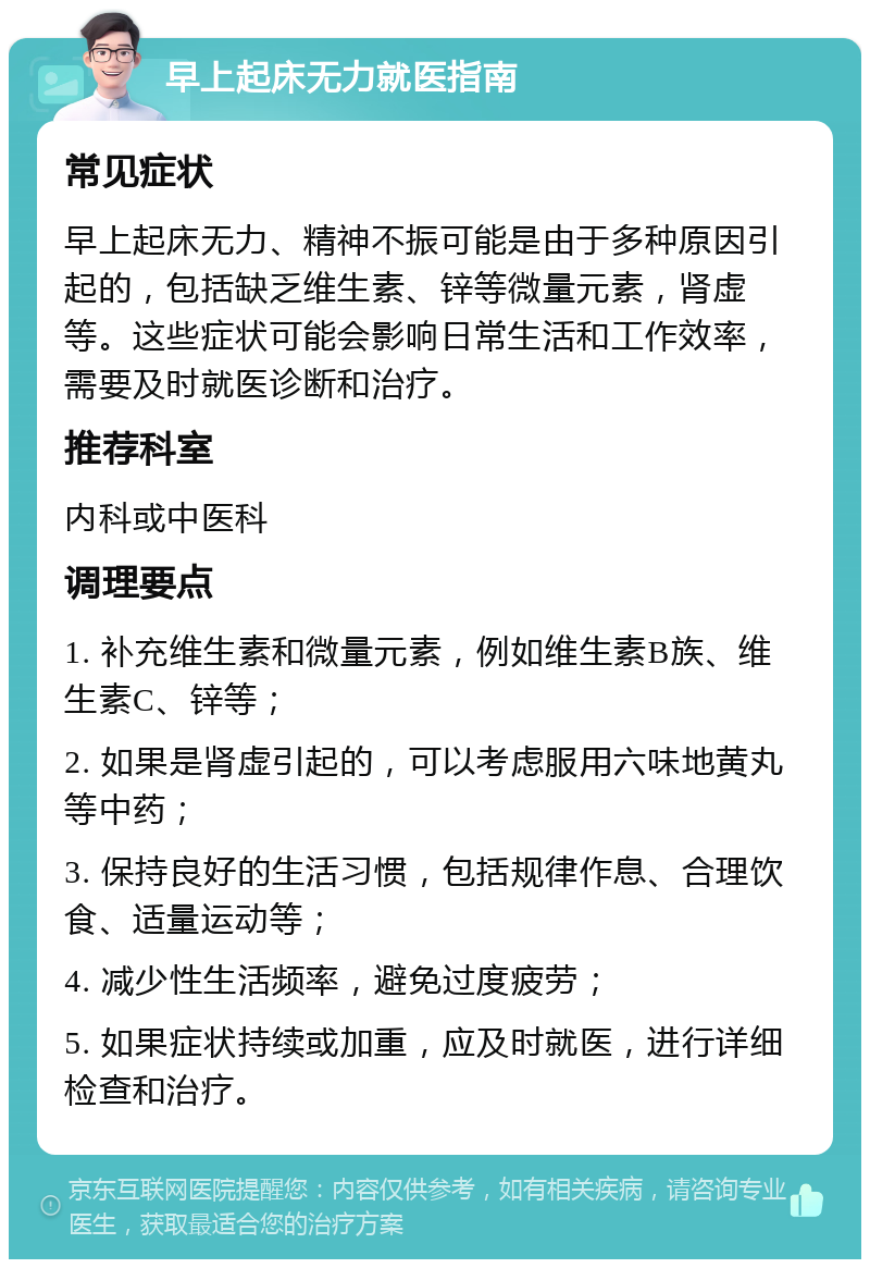 早上起床无力就医指南 常见症状 早上起床无力、精神不振可能是由于多种原因引起的，包括缺乏维生素、锌等微量元素，肾虚等。这些症状可能会影响日常生活和工作效率，需要及时就医诊断和治疗。 推荐科室 内科或中医科 调理要点 1. 补充维生素和微量元素，例如维生素B族、维生素C、锌等； 2. 如果是肾虚引起的，可以考虑服用六味地黄丸等中药； 3. 保持良好的生活习惯，包括规律作息、合理饮食、适量运动等； 4. 减少性生活频率，避免过度疲劳； 5. 如果症状持续或加重，应及时就医，进行详细检查和治疗。