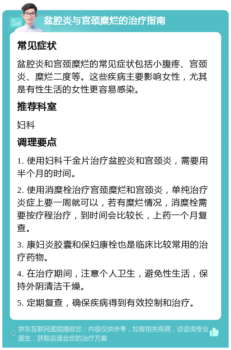 盆腔炎与宫颈糜烂的治疗指南 常见症状 盆腔炎和宫颈糜烂的常见症状包括小腹疼、宫颈炎、糜烂二度等。这些疾病主要影响女性，尤其是有性生活的女性更容易感染。 推荐科室 妇科 调理要点 1. 使用妇科千金片治疗盆腔炎和宫颈炎，需要用半个月的时间。 2. 使用消糜栓治疗宫颈糜烂和宫颈炎，单纯治疗炎症上要一周就可以，若有糜烂情况，消糜栓需要按疗程治疗，到时间会比较长，上药一个月复查。 3. 康妇炎胶囊和保妇康栓也是临床比较常用的治疗药物。 4. 在治疗期间，注意个人卫生，避免性生活，保持外阴清洁干燥。 5. 定期复查，确保疾病得到有效控制和治疗。