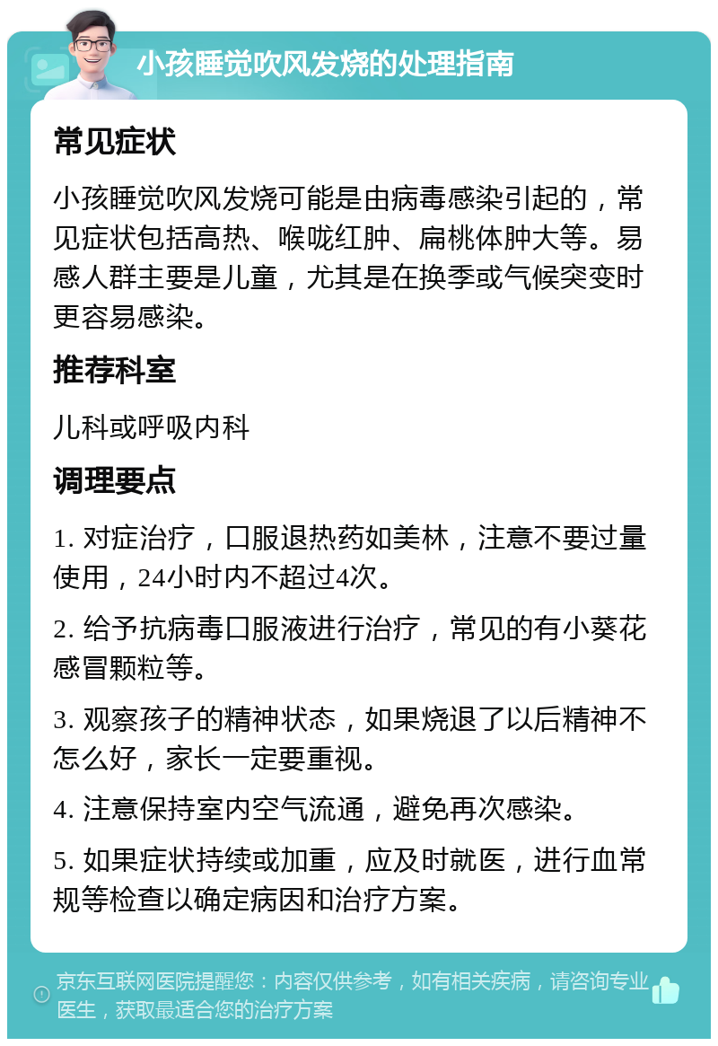 小孩睡觉吹风发烧的处理指南 常见症状 小孩睡觉吹风发烧可能是由病毒感染引起的，常见症状包括高热、喉咙红肿、扁桃体肿大等。易感人群主要是儿童，尤其是在换季或气候突变时更容易感染。 推荐科室 儿科或呼吸内科 调理要点 1. 对症治疗，口服退热药如美林，注意不要过量使用，24小时内不超过4次。 2. 给予抗病毒口服液进行治疗，常见的有小葵花感冒颗粒等。 3. 观察孩子的精神状态，如果烧退了以后精神不怎么好，家长一定要重视。 4. 注意保持室内空气流通，避免再次感染。 5. 如果症状持续或加重，应及时就医，进行血常规等检查以确定病因和治疗方案。