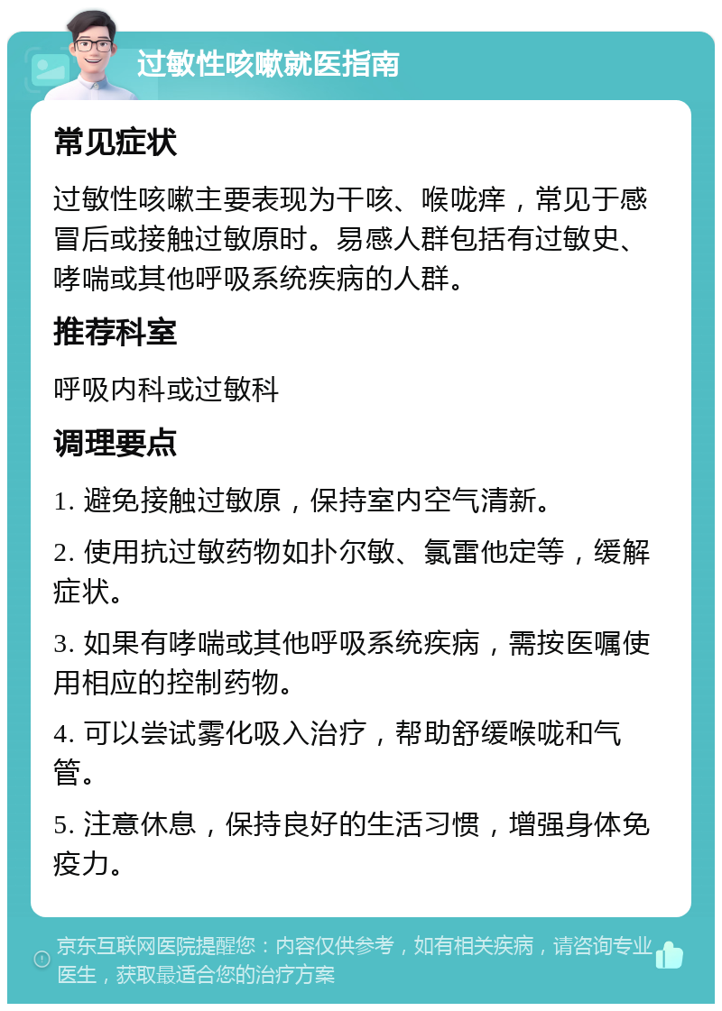 过敏性咳嗽就医指南 常见症状 过敏性咳嗽主要表现为干咳、喉咙痒，常见于感冒后或接触过敏原时。易感人群包括有过敏史、哮喘或其他呼吸系统疾病的人群。 推荐科室 呼吸内科或过敏科 调理要点 1. 避免接触过敏原，保持室内空气清新。 2. 使用抗过敏药物如扑尔敏、氯雷他定等，缓解症状。 3. 如果有哮喘或其他呼吸系统疾病，需按医嘱使用相应的控制药物。 4. 可以尝试雾化吸入治疗，帮助舒缓喉咙和气管。 5. 注意休息，保持良好的生活习惯，增强身体免疫力。