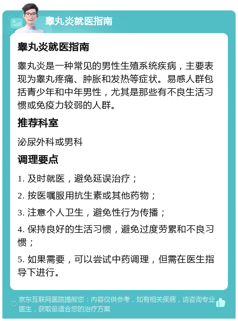 睾丸炎就医指南 睾丸炎就医指南 睾丸炎是一种常见的男性生殖系统疾病，主要表现为睾丸疼痛、肿胀和发热等症状。易感人群包括青少年和中年男性，尤其是那些有不良生活习惯或免疫力较弱的人群。 推荐科室 泌尿外科或男科 调理要点 1. 及时就医，避免延误治疗； 2. 按医嘱服用抗生素或其他药物； 3. 注意个人卫生，避免性行为传播； 4. 保持良好的生活习惯，避免过度劳累和不良习惯； 5. 如果需要，可以尝试中药调理，但需在医生指导下进行。