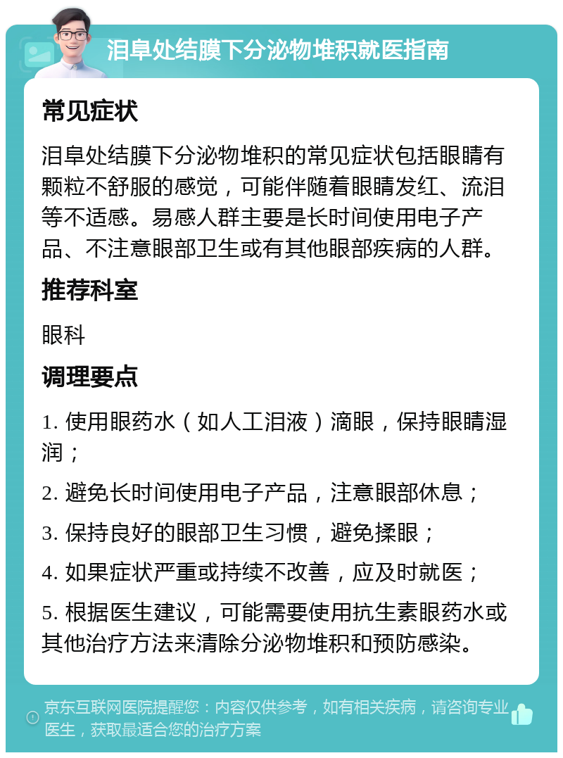 泪阜处结膜下分泌物堆积就医指南 常见症状 泪阜处结膜下分泌物堆积的常见症状包括眼睛有颗粒不舒服的感觉，可能伴随着眼睛发红、流泪等不适感。易感人群主要是长时间使用电子产品、不注意眼部卫生或有其他眼部疾病的人群。 推荐科室 眼科 调理要点 1. 使用眼药水（如人工泪液）滴眼，保持眼睛湿润； 2. 避免长时间使用电子产品，注意眼部休息； 3. 保持良好的眼部卫生习惯，避免揉眼； 4. 如果症状严重或持续不改善，应及时就医； 5. 根据医生建议，可能需要使用抗生素眼药水或其他治疗方法来清除分泌物堆积和预防感染。