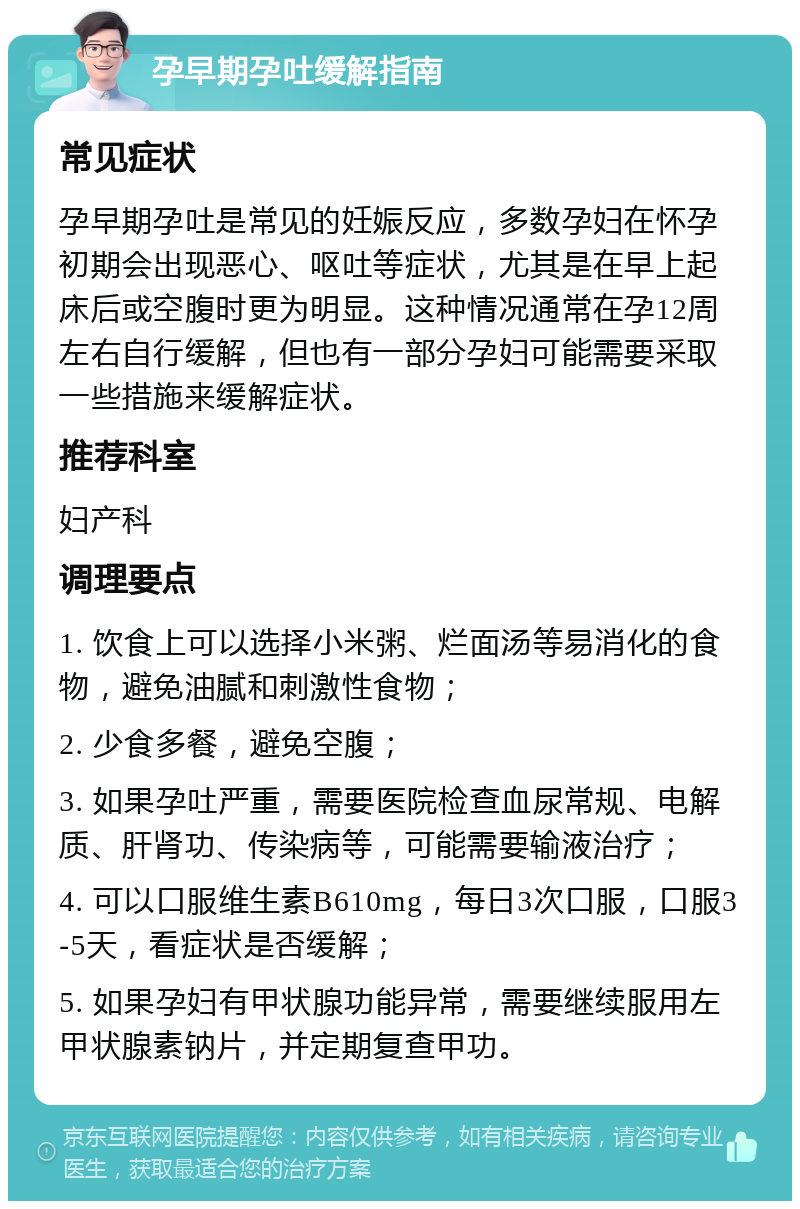 孕早期孕吐缓解指南 常见症状 孕早期孕吐是常见的妊娠反应，多数孕妇在怀孕初期会出现恶心、呕吐等症状，尤其是在早上起床后或空腹时更为明显。这种情况通常在孕12周左右自行缓解，但也有一部分孕妇可能需要采取一些措施来缓解症状。 推荐科室 妇产科 调理要点 1. 饮食上可以选择小米粥、烂面汤等易消化的食物，避免油腻和刺激性食物； 2. 少食多餐，避免空腹； 3. 如果孕吐严重，需要医院检查血尿常规、电解质、肝肾功、传染病等，可能需要输液治疗； 4. 可以口服维生素B610mg，每日3次口服，口服3-5天，看症状是否缓解； 5. 如果孕妇有甲状腺功能异常，需要继续服用左甲状腺素钠片，并定期复查甲功。