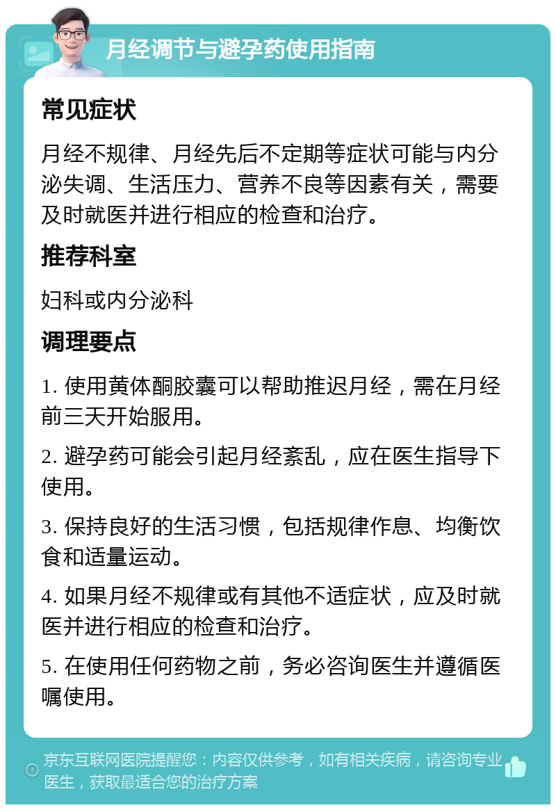 月经调节与避孕药使用指南 常见症状 月经不规律、月经先后不定期等症状可能与内分泌失调、生活压力、营养不良等因素有关，需要及时就医并进行相应的检查和治疗。 推荐科室 妇科或内分泌科 调理要点 1. 使用黄体酮胶囊可以帮助推迟月经，需在月经前三天开始服用。 2. 避孕药可能会引起月经紊乱，应在医生指导下使用。 3. 保持良好的生活习惯，包括规律作息、均衡饮食和适量运动。 4. 如果月经不规律或有其他不适症状，应及时就医并进行相应的检查和治疗。 5. 在使用任何药物之前，务必咨询医生并遵循医嘱使用。