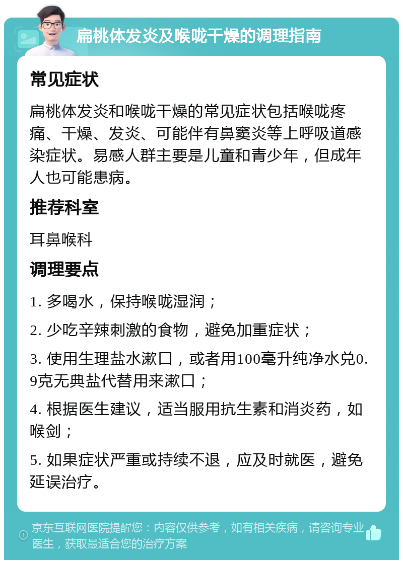 扁桃体发炎及喉咙干燥的调理指南 常见症状 扁桃体发炎和喉咙干燥的常见症状包括喉咙疼痛、干燥、发炎、可能伴有鼻窦炎等上呼吸道感染症状。易感人群主要是儿童和青少年，但成年人也可能患病。 推荐科室 耳鼻喉科 调理要点 1. 多喝水，保持喉咙湿润； 2. 少吃辛辣刺激的食物，避免加重症状； 3. 使用生理盐水漱口，或者用100毫升纯净水兑0.9克无典盐代替用来漱口； 4. 根据医生建议，适当服用抗生素和消炎药，如喉剑； 5. 如果症状严重或持续不退，应及时就医，避免延误治疗。