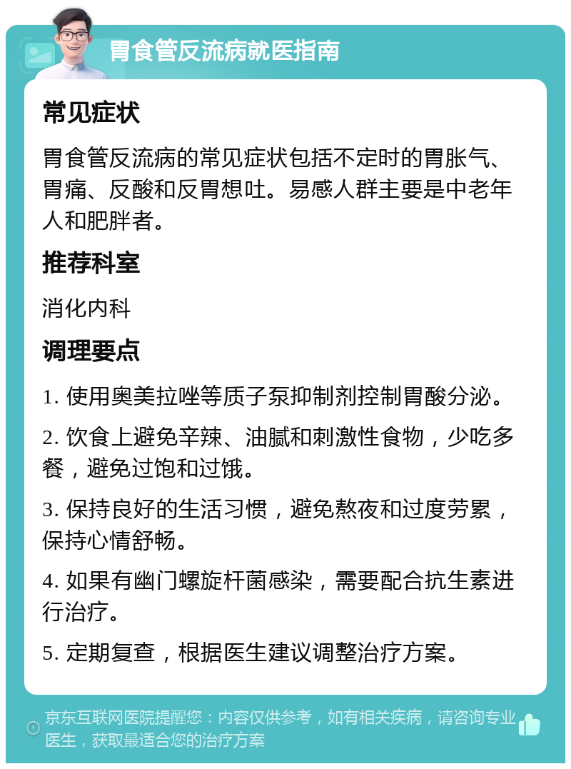 胃食管反流病就医指南 常见症状 胃食管反流病的常见症状包括不定时的胃胀气、胃痛、反酸和反胃想吐。易感人群主要是中老年人和肥胖者。 推荐科室 消化内科 调理要点 1. 使用奥美拉唑等质子泵抑制剂控制胃酸分泌。 2. 饮食上避免辛辣、油腻和刺激性食物，少吃多餐，避免过饱和过饿。 3. 保持良好的生活习惯，避免熬夜和过度劳累，保持心情舒畅。 4. 如果有幽门螺旋杆菌感染，需要配合抗生素进行治疗。 5. 定期复查，根据医生建议调整治疗方案。