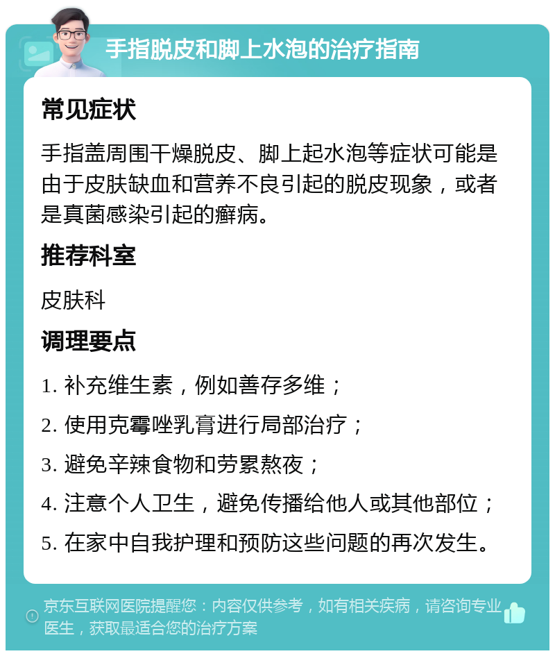 手指脱皮和脚上水泡的治疗指南 常见症状 手指盖周围干燥脱皮、脚上起水泡等症状可能是由于皮肤缺血和营养不良引起的脱皮现象，或者是真菌感染引起的癣病。 推荐科室 皮肤科 调理要点 1. 补充维生素，例如善存多维； 2. 使用克霉唑乳膏进行局部治疗； 3. 避免辛辣食物和劳累熬夜； 4. 注意个人卫生，避免传播给他人或其他部位； 5. 在家中自我护理和预防这些问题的再次发生。