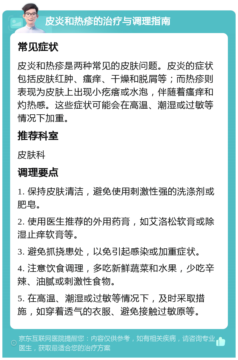 皮炎和热疹的治疗与调理指南 常见症状 皮炎和热疹是两种常见的皮肤问题。皮炎的症状包括皮肤红肿、瘙痒、干燥和脱屑等；而热疹则表现为皮肤上出现小疙瘩或水泡，伴随着瘙痒和灼热感。这些症状可能会在高温、潮湿或过敏等情况下加重。 推荐科室 皮肤科 调理要点 1. 保持皮肤清洁，避免使用刺激性强的洗涤剂或肥皂。 2. 使用医生推荐的外用药膏，如艾洛松软膏或除湿止痒软膏等。 3. 避免抓挠患处，以免引起感染或加重症状。 4. 注意饮食调理，多吃新鲜蔬菜和水果，少吃辛辣、油腻或刺激性食物。 5. 在高温、潮湿或过敏等情况下，及时采取措施，如穿着透气的衣服、避免接触过敏原等。