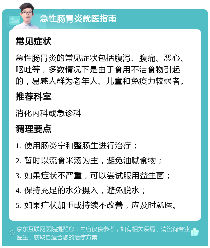 急性肠胃炎就医指南 常见症状 急性肠胃炎的常见症状包括腹泻、腹痛、恶心、呕吐等，多数情况下是由于食用不洁食物引起的，易感人群为老年人、儿童和免疫力较弱者。 推荐科室 消化内科或急诊科 调理要点 1. 使用肠炎宁和整肠生进行治疗； 2. 暂时以流食米汤为主，避免油腻食物； 3. 如果症状不严重，可以尝试服用益生菌； 4. 保持充足的水分摄入，避免脱水； 5. 如果症状加重或持续不改善，应及时就医。