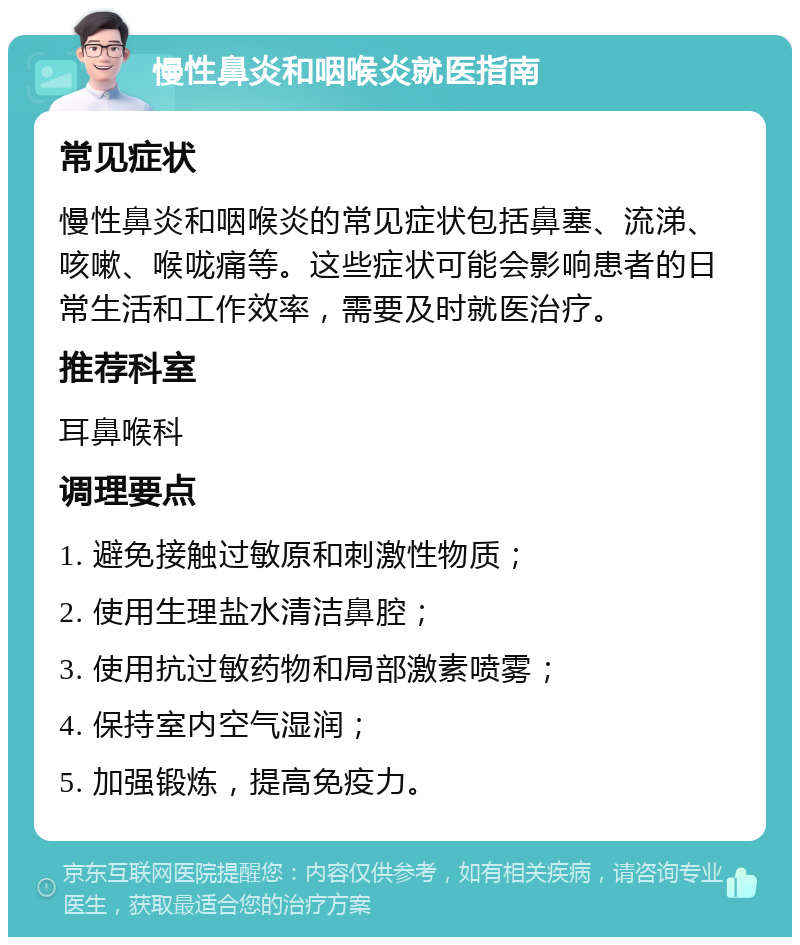 慢性鼻炎和咽喉炎就医指南 常见症状 慢性鼻炎和咽喉炎的常见症状包括鼻塞、流涕、咳嗽、喉咙痛等。这些症状可能会影响患者的日常生活和工作效率，需要及时就医治疗。 推荐科室 耳鼻喉科 调理要点 1. 避免接触过敏原和刺激性物质； 2. 使用生理盐水清洁鼻腔； 3. 使用抗过敏药物和局部激素喷雾； 4. 保持室内空气湿润； 5. 加强锻炼，提高免疫力。