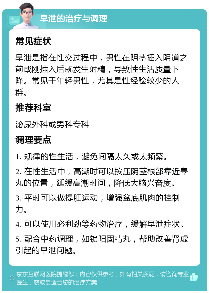 早泄的治疗与调理 常见症状 早泄是指在性交过程中，男性在阴茎插入阴道之前或刚插入后就发生射精，导致性生活质量下降。常见于年轻男性，尤其是性经验较少的人群。 推荐科室 泌尿外科或男科专科 调理要点 1. 规律的性生活，避免间隔太久或太频繁。 2. 在性生活中，高潮时可以按压阴茎根部靠近睾丸的位置，延缓高潮时间，降低大脑兴奋度。 3. 平时可以做提肛运动，增强盆底肌肉的控制力。 4. 可以使用必利劲等药物治疗，缓解早泄症状。 5. 配合中药调理，如锁阳固精丸，帮助改善肾虚引起的早泄问题。