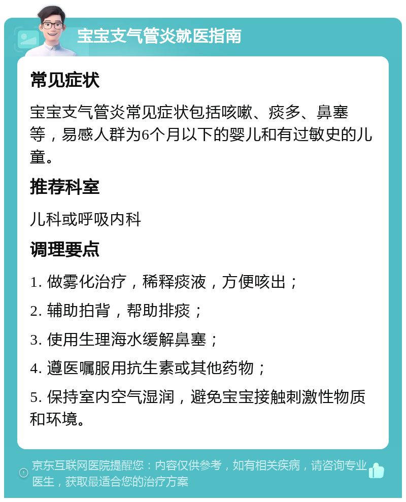 宝宝支气管炎就医指南 常见症状 宝宝支气管炎常见症状包括咳嗽、痰多、鼻塞等，易感人群为6个月以下的婴儿和有过敏史的儿童。 推荐科室 儿科或呼吸内科 调理要点 1. 做雾化治疗，稀释痰液，方便咳出； 2. 辅助拍背，帮助排痰； 3. 使用生理海水缓解鼻塞； 4. 遵医嘱服用抗生素或其他药物； 5. 保持室内空气湿润，避免宝宝接触刺激性物质和环境。