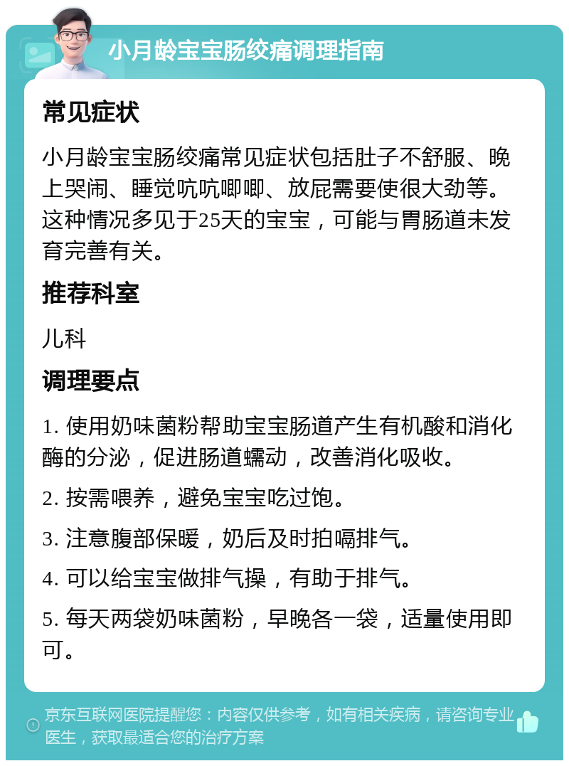 小月龄宝宝肠绞痛调理指南 常见症状 小月龄宝宝肠绞痛常见症状包括肚子不舒服、晚上哭闹、睡觉吭吭唧唧、放屁需要使很大劲等。这种情况多见于25天的宝宝，可能与胃肠道未发育完善有关。 推荐科室 儿科 调理要点 1. 使用奶味菌粉帮助宝宝肠道产生有机酸和消化酶的分泌，促进肠道蠕动，改善消化吸收。 2. 按需喂养，避免宝宝吃过饱。 3. 注意腹部保暖，奶后及时拍嗝排气。 4. 可以给宝宝做排气操，有助于排气。 5. 每天两袋奶味菌粉，早晚各一袋，适量使用即可。