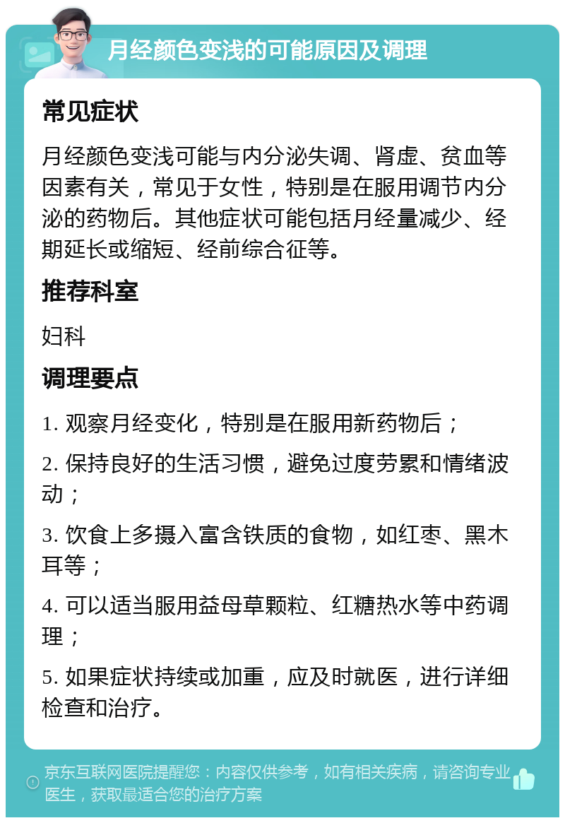 月经颜色变浅的可能原因及调理 常见症状 月经颜色变浅可能与内分泌失调、肾虚、贫血等因素有关，常见于女性，特别是在服用调节内分泌的药物后。其他症状可能包括月经量减少、经期延长或缩短、经前综合征等。 推荐科室 妇科 调理要点 1. 观察月经变化，特别是在服用新药物后； 2. 保持良好的生活习惯，避免过度劳累和情绪波动； 3. 饮食上多摄入富含铁质的食物，如红枣、黑木耳等； 4. 可以适当服用益母草颗粒、红糖热水等中药调理； 5. 如果症状持续或加重，应及时就医，进行详细检查和治疗。