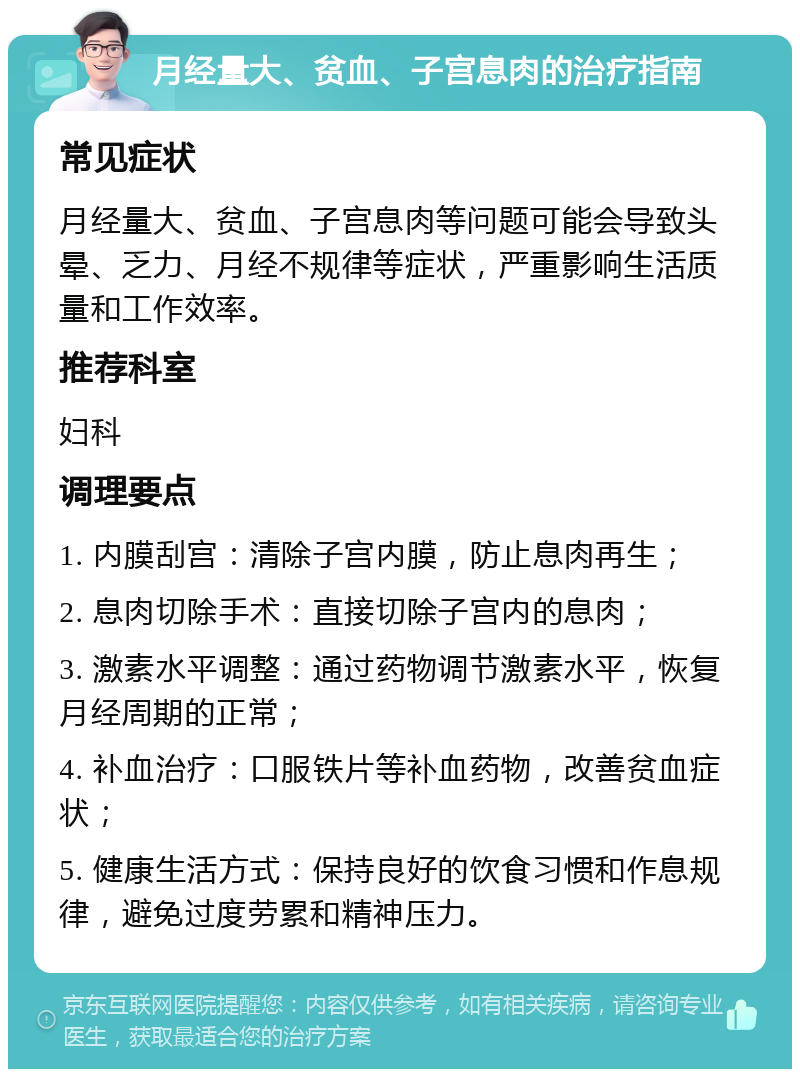 月经量大、贫血、子宫息肉的治疗指南 常见症状 月经量大、贫血、子宫息肉等问题可能会导致头晕、乏力、月经不规律等症状，严重影响生活质量和工作效率。 推荐科室 妇科 调理要点 1. 内膜刮宫：清除子宫内膜，防止息肉再生； 2. 息肉切除手术：直接切除子宫内的息肉； 3. 激素水平调整：通过药物调节激素水平，恢复月经周期的正常； 4. 补血治疗：口服铁片等补血药物，改善贫血症状； 5. 健康生活方式：保持良好的饮食习惯和作息规律，避免过度劳累和精神压力。