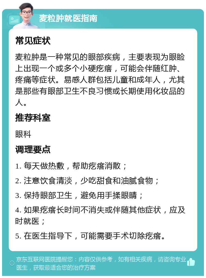 麦粒肿就医指南 常见症状 麦粒肿是一种常见的眼部疾病，主要表现为眼睑上出现一个或多个小硬疙瘩，可能会伴随红肿、疼痛等症状。易感人群包括儿童和成年人，尤其是那些有眼部卫生不良习惯或长期使用化妆品的人。 推荐科室 眼科 调理要点 1. 每天做热敷，帮助疙瘩消散； 2. 注意饮食清淡，少吃甜食和油腻食物； 3. 保持眼部卫生，避免用手揉眼睛； 4. 如果疙瘩长时间不消失或伴随其他症状，应及时就医； 5. 在医生指导下，可能需要手术切除疙瘩。