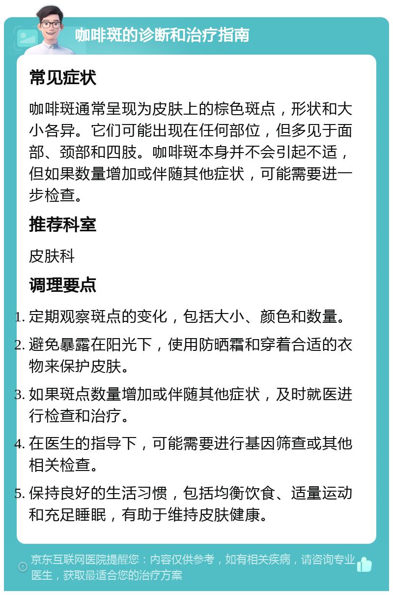 咖啡斑的诊断和治疗指南 常见症状 咖啡斑通常呈现为皮肤上的棕色斑点，形状和大小各异。它们可能出现在任何部位，但多见于面部、颈部和四肢。咖啡斑本身并不会引起不适，但如果数量增加或伴随其他症状，可能需要进一步检查。 推荐科室 皮肤科 调理要点 定期观察斑点的变化，包括大小、颜色和数量。 避免暴露在阳光下，使用防晒霜和穿着合适的衣物来保护皮肤。 如果斑点数量增加或伴随其他症状，及时就医进行检查和治疗。 在医生的指导下，可能需要进行基因筛查或其他相关检查。 保持良好的生活习惯，包括均衡饮食、适量运动和充足睡眠，有助于维持皮肤健康。