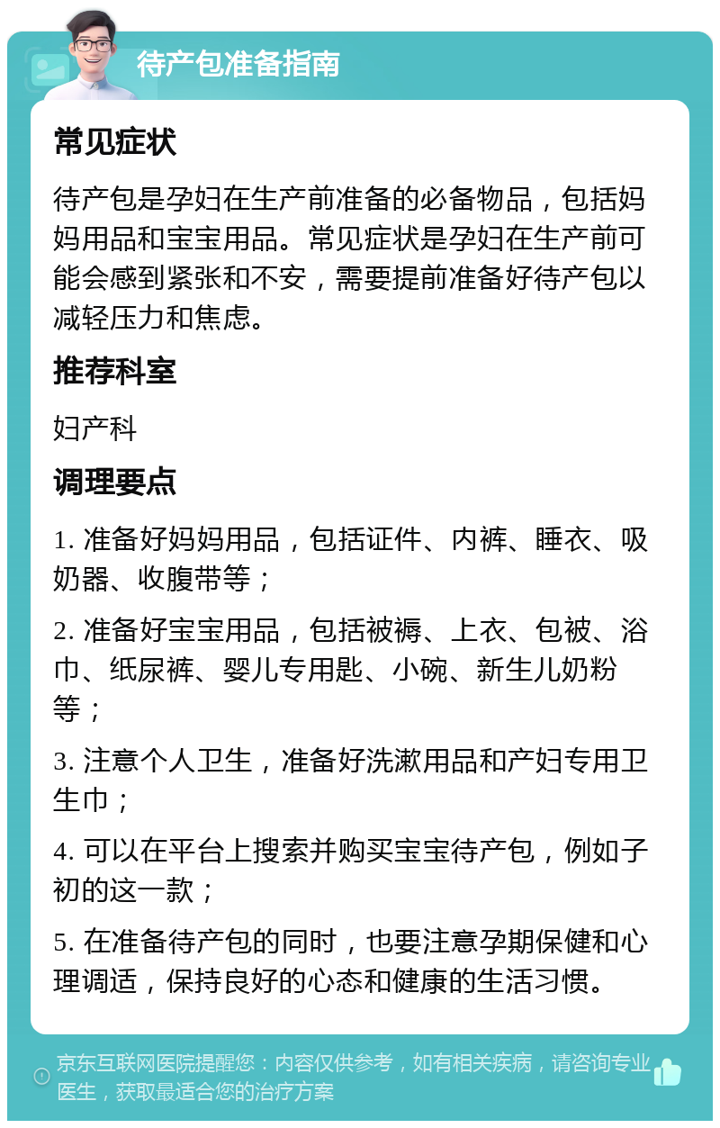 待产包准备指南 常见症状 待产包是孕妇在生产前准备的必备物品，包括妈妈用品和宝宝用品。常见症状是孕妇在生产前可能会感到紧张和不安，需要提前准备好待产包以减轻压力和焦虑。 推荐科室 妇产科 调理要点 1. 准备好妈妈用品，包括证件、内裤、睡衣、吸奶器、收腹带等； 2. 准备好宝宝用品，包括被褥、上衣、包被、浴巾、纸尿裤、婴儿专用匙、小碗、新生儿奶粉等； 3. 注意个人卫生，准备好洗漱用品和产妇专用卫生巾； 4. 可以在平台上搜索并购买宝宝待产包，例如子初的这一款； 5. 在准备待产包的同时，也要注意孕期保健和心理调适，保持良好的心态和健康的生活习惯。