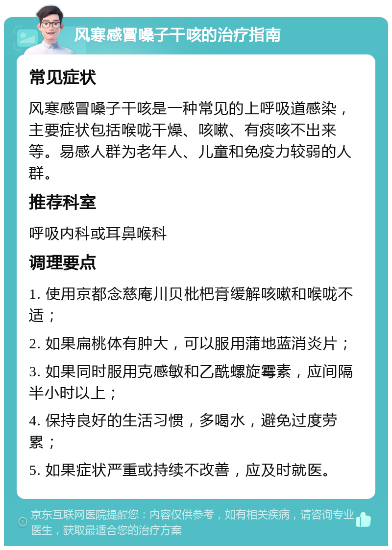 风寒感冒嗓子干咳的治疗指南 常见症状 风寒感冒嗓子干咳是一种常见的上呼吸道感染，主要症状包括喉咙干燥、咳嗽、有痰咳不出来等。易感人群为老年人、儿童和免疫力较弱的人群。 推荐科室 呼吸内科或耳鼻喉科 调理要点 1. 使用京都念慈庵川贝枇杷膏缓解咳嗽和喉咙不适； 2. 如果扁桃体有肿大，可以服用蒲地蓝消炎片； 3. 如果同时服用克感敏和乙酰螺旋霉素，应间隔半小时以上； 4. 保持良好的生活习惯，多喝水，避免过度劳累； 5. 如果症状严重或持续不改善，应及时就医。