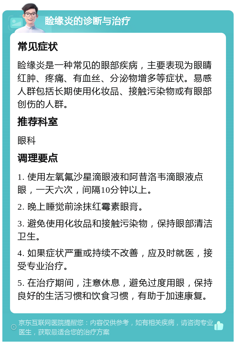 睑缘炎的诊断与治疗 常见症状 睑缘炎是一种常见的眼部疾病，主要表现为眼睛红肿、疼痛、有血丝、分泌物增多等症状。易感人群包括长期使用化妆品、接触污染物或有眼部创伤的人群。 推荐科室 眼科 调理要点 1. 使用左氧氟沙星滴眼液和阿昔洛韦滴眼液点眼，一天六次，间隔10分钟以上。 2. 晚上睡觉前涂抹红霉素眼膏。 3. 避免使用化妆品和接触污染物，保持眼部清洁卫生。 4. 如果症状严重或持续不改善，应及时就医，接受专业治疗。 5. 在治疗期间，注意休息，避免过度用眼，保持良好的生活习惯和饮食习惯，有助于加速康复。