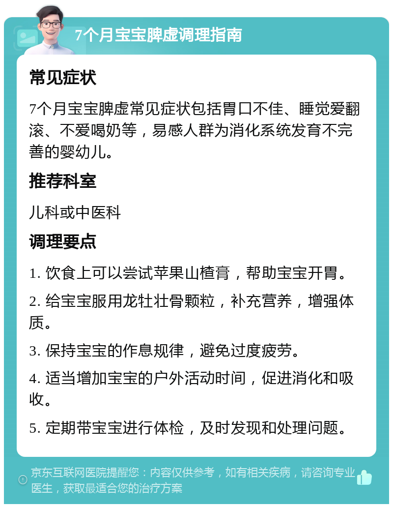 7个月宝宝脾虚调理指南 常见症状 7个月宝宝脾虚常见症状包括胃口不佳、睡觉爱翻滚、不爱喝奶等，易感人群为消化系统发育不完善的婴幼儿。 推荐科室 儿科或中医科 调理要点 1. 饮食上可以尝试苹果山楂膏，帮助宝宝开胃。 2. 给宝宝服用龙牡壮骨颗粒，补充营养，增强体质。 3. 保持宝宝的作息规律，避免过度疲劳。 4. 适当增加宝宝的户外活动时间，促进消化和吸收。 5. 定期带宝宝进行体检，及时发现和处理问题。