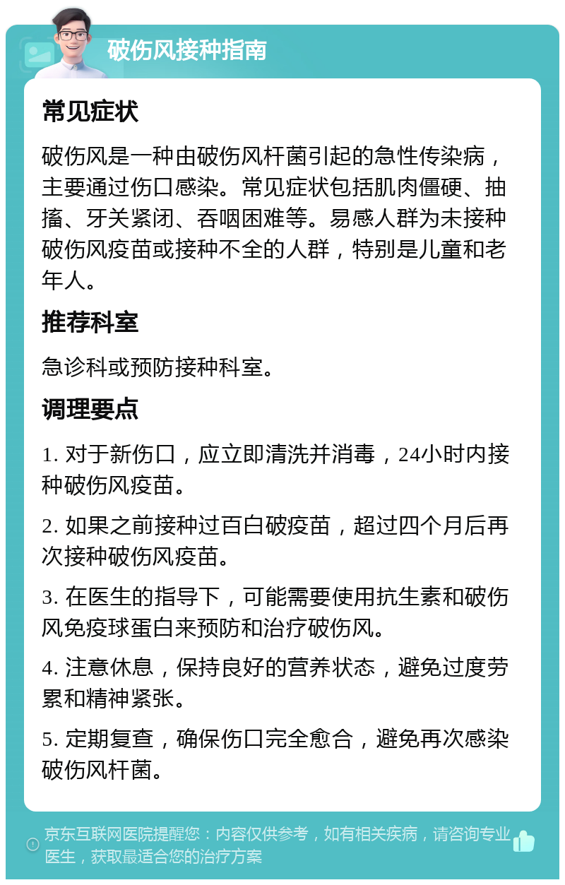 破伤风接种指南 常见症状 破伤风是一种由破伤风杆菌引起的急性传染病，主要通过伤口感染。常见症状包括肌肉僵硬、抽搐、牙关紧闭、吞咽困难等。易感人群为未接种破伤风疫苗或接种不全的人群，特别是儿童和老年人。 推荐科室 急诊科或预防接种科室。 调理要点 1. 对于新伤口，应立即清洗并消毒，24小时内接种破伤风疫苗。 2. 如果之前接种过百白破疫苗，超过四个月后再次接种破伤风疫苗。 3. 在医生的指导下，可能需要使用抗生素和破伤风免疫球蛋白来预防和治疗破伤风。 4. 注意休息，保持良好的营养状态，避免过度劳累和精神紧张。 5. 定期复查，确保伤口完全愈合，避免再次感染破伤风杆菌。