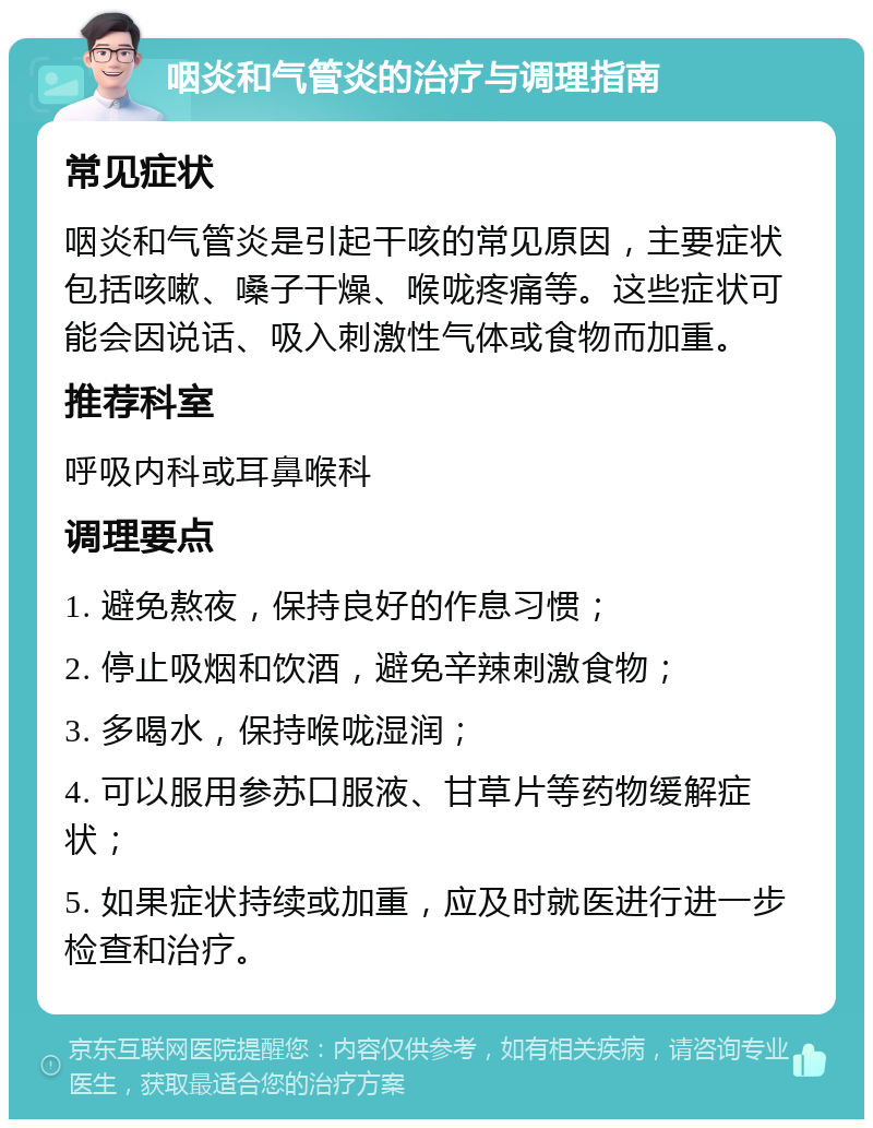 咽炎和气管炎的治疗与调理指南 常见症状 咽炎和气管炎是引起干咳的常见原因，主要症状包括咳嗽、嗓子干燥、喉咙疼痛等。这些症状可能会因说话、吸入刺激性气体或食物而加重。 推荐科室 呼吸内科或耳鼻喉科 调理要点 1. 避免熬夜，保持良好的作息习惯； 2. 停止吸烟和饮酒，避免辛辣刺激食物； 3. 多喝水，保持喉咙湿润； 4. 可以服用参苏口服液、甘草片等药物缓解症状； 5. 如果症状持续或加重，应及时就医进行进一步检查和治疗。