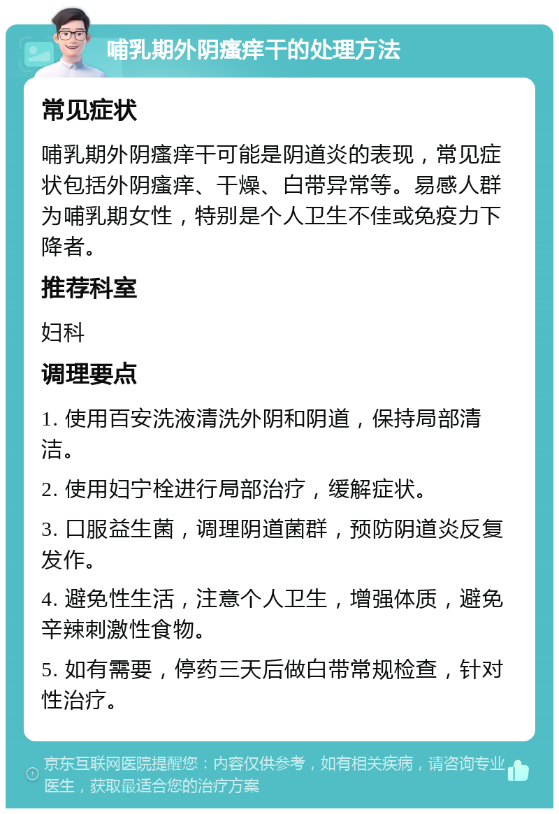 哺乳期外阴瘙痒干的处理方法 常见症状 哺乳期外阴瘙痒干可能是阴道炎的表现，常见症状包括外阴瘙痒、干燥、白带异常等。易感人群为哺乳期女性，特别是个人卫生不佳或免疫力下降者。 推荐科室 妇科 调理要点 1. 使用百安洗液清洗外阴和阴道，保持局部清洁。 2. 使用妇宁栓进行局部治疗，缓解症状。 3. 口服益生菌，调理阴道菌群，预防阴道炎反复发作。 4. 避免性生活，注意个人卫生，增强体质，避免辛辣刺激性食物。 5. 如有需要，停药三天后做白带常规检查，针对性治疗。