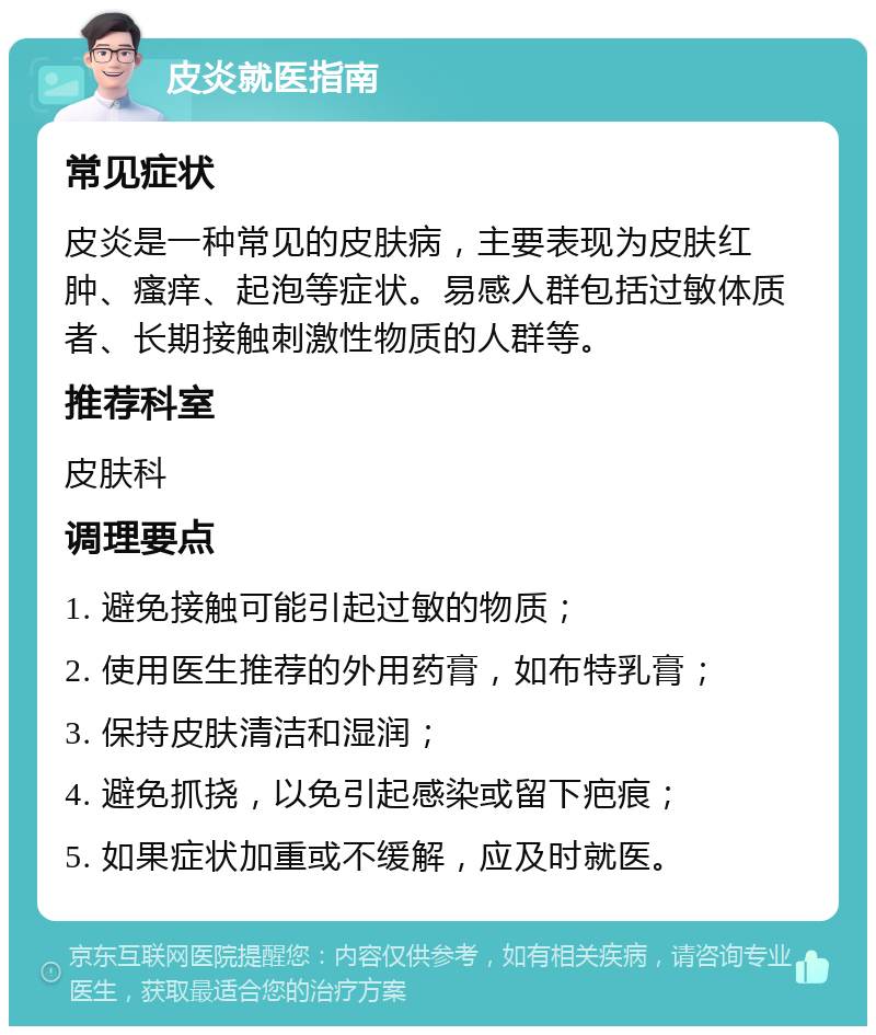 皮炎就医指南 常见症状 皮炎是一种常见的皮肤病，主要表现为皮肤红肿、瘙痒、起泡等症状。易感人群包括过敏体质者、长期接触刺激性物质的人群等。 推荐科室 皮肤科 调理要点 1. 避免接触可能引起过敏的物质； 2. 使用医生推荐的外用药膏，如布特乳膏； 3. 保持皮肤清洁和湿润； 4. 避免抓挠，以免引起感染或留下疤痕； 5. 如果症状加重或不缓解，应及时就医。