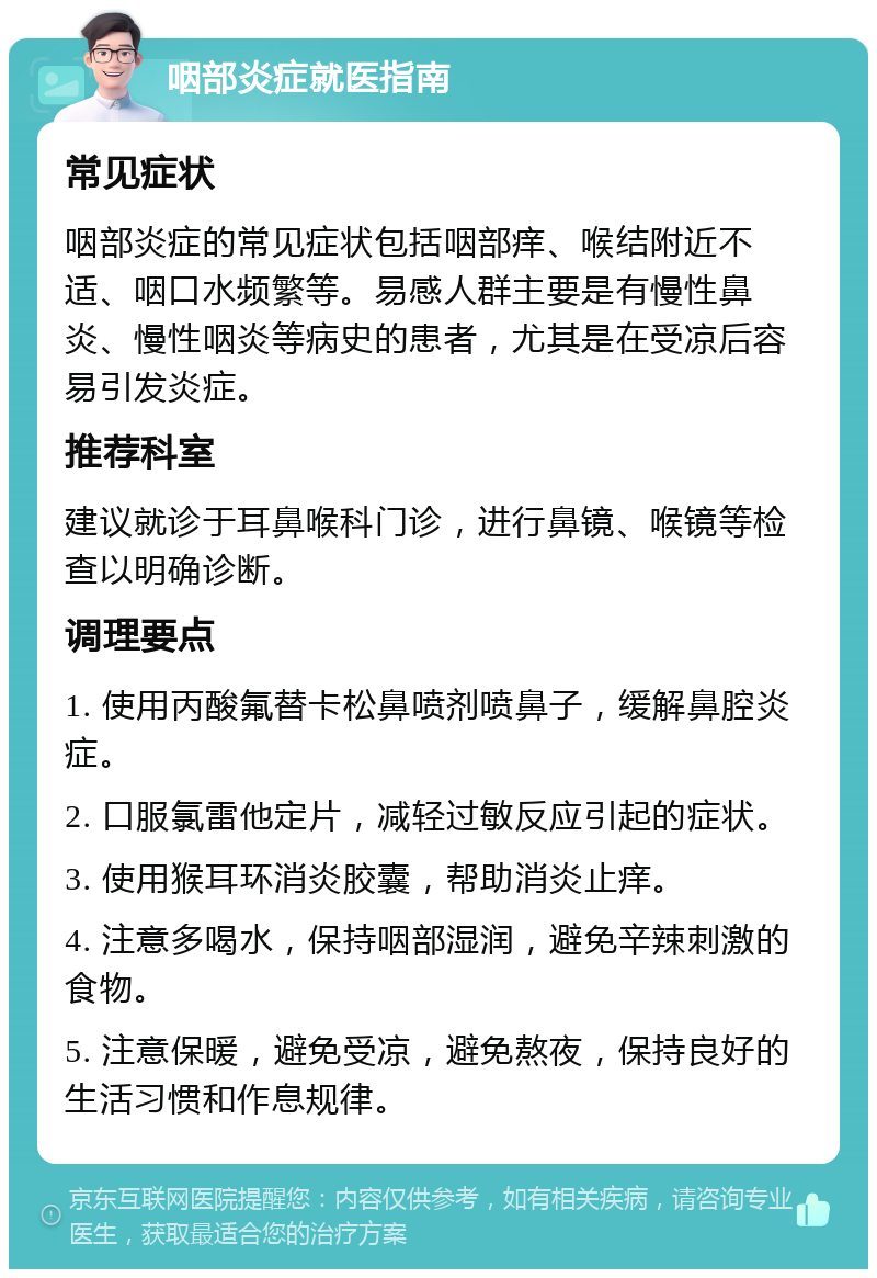 咽部炎症就医指南 常见症状 咽部炎症的常见症状包括咽部痒、喉结附近不适、咽口水频繁等。易感人群主要是有慢性鼻炎、慢性咽炎等病史的患者，尤其是在受凉后容易引发炎症。 推荐科室 建议就诊于耳鼻喉科门诊，进行鼻镜、喉镜等检查以明确诊断。 调理要点 1. 使用丙酸氟替卡松鼻喷剂喷鼻子，缓解鼻腔炎症。 2. 口服氯雷他定片，减轻过敏反应引起的症状。 3. 使用猴耳环消炎胶囊，帮助消炎止痒。 4. 注意多喝水，保持咽部湿润，避免辛辣刺激的食物。 5. 注意保暖，避免受凉，避免熬夜，保持良好的生活习惯和作息规律。