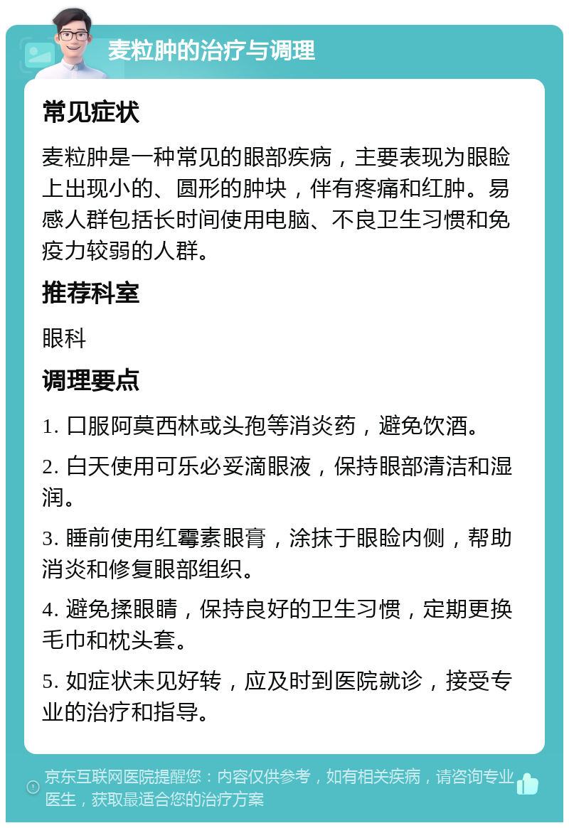 麦粒肿的治疗与调理 常见症状 麦粒肿是一种常见的眼部疾病，主要表现为眼睑上出现小的、圆形的肿块，伴有疼痛和红肿。易感人群包括长时间使用电脑、不良卫生习惯和免疫力较弱的人群。 推荐科室 眼科 调理要点 1. 口服阿莫西林或头孢等消炎药，避免饮酒。 2. 白天使用可乐必妥滴眼液，保持眼部清洁和湿润。 3. 睡前使用红霉素眼膏，涂抹于眼睑内侧，帮助消炎和修复眼部组织。 4. 避免揉眼睛，保持良好的卫生习惯，定期更换毛巾和枕头套。 5. 如症状未见好转，应及时到医院就诊，接受专业的治疗和指导。