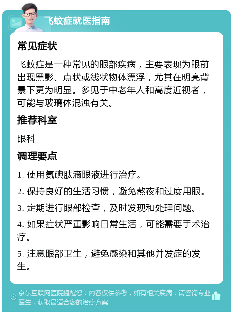 飞蚊症就医指南 常见症状 飞蚊症是一种常见的眼部疾病，主要表现为眼前出现黑影、点状或线状物体漂浮，尤其在明亮背景下更为明显。多见于中老年人和高度近视者，可能与玻璃体混浊有关。 推荐科室 眼科 调理要点 1. 使用氨碘肽滴眼液进行治疗。 2. 保持良好的生活习惯，避免熬夜和过度用眼。 3. 定期进行眼部检查，及时发现和处理问题。 4. 如果症状严重影响日常生活，可能需要手术治疗。 5. 注意眼部卫生，避免感染和其他并发症的发生。