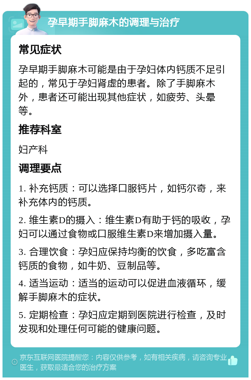 孕早期手脚麻木的调理与治疗 常见症状 孕早期手脚麻木可能是由于孕妇体内钙质不足引起的，常见于孕妇肾虚的患者。除了手脚麻木外，患者还可能出现其他症状，如疲劳、头晕等。 推荐科室 妇产科 调理要点 1. 补充钙质：可以选择口服钙片，如钙尔奇，来补充体内的钙质。 2. 维生素D的摄入：维生素D有助于钙的吸收，孕妇可以通过食物或口服维生素D来增加摄入量。 3. 合理饮食：孕妇应保持均衡的饮食，多吃富含钙质的食物，如牛奶、豆制品等。 4. 适当运动：适当的运动可以促进血液循环，缓解手脚麻木的症状。 5. 定期检查：孕妇应定期到医院进行检查，及时发现和处理任何可能的健康问题。