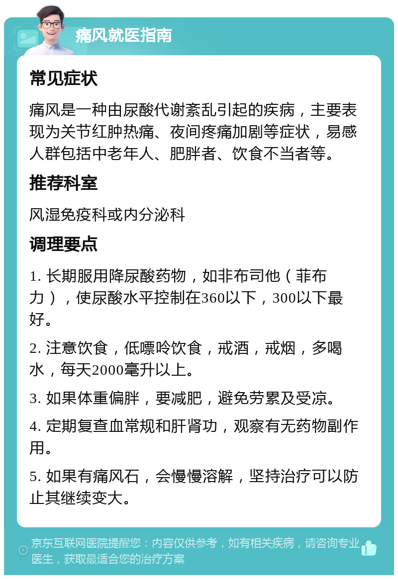 痛风就医指南 常见症状 痛风是一种由尿酸代谢紊乱引起的疾病，主要表现为关节红肿热痛、夜间疼痛加剧等症状，易感人群包括中老年人、肥胖者、饮食不当者等。 推荐科室 风湿免疫科或内分泌科 调理要点 1. 长期服用降尿酸药物，如非布司他（菲布力），使尿酸水平控制在360以下，300以下最好。 2. 注意饮食，低嘌呤饮食，戒酒，戒烟，多喝水，每天2000毫升以上。 3. 如果体重偏胖，要减肥，避免劳累及受凉。 4. 定期复查血常规和肝肾功，观察有无药物副作用。 5. 如果有痛风石，会慢慢溶解，坚持治疗可以防止其继续变大。