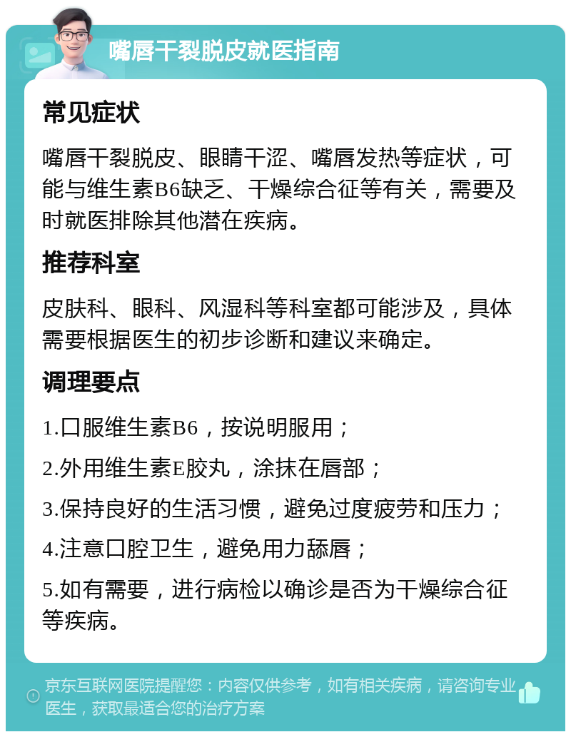 嘴唇干裂脱皮就医指南 常见症状 嘴唇干裂脱皮、眼睛干涩、嘴唇发热等症状，可能与维生素B6缺乏、干燥综合征等有关，需要及时就医排除其他潜在疾病。 推荐科室 皮肤科、眼科、风湿科等科室都可能涉及，具体需要根据医生的初步诊断和建议来确定。 调理要点 1.口服维生素B6，按说明服用； 2.外用维生素E胶丸，涂抹在唇部； 3.保持良好的生活习惯，避免过度疲劳和压力； 4.注意口腔卫生，避免用力舔唇； 5.如有需要，进行病检以确诊是否为干燥综合征等疾病。