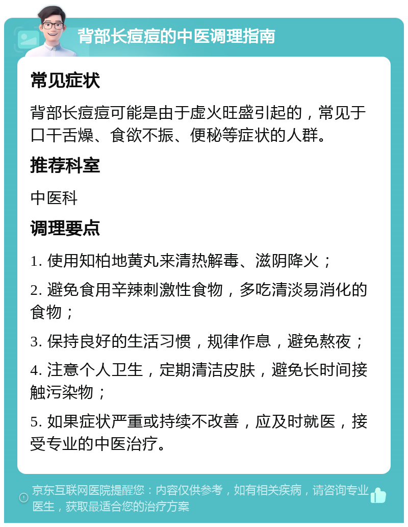 背部长痘痘的中医调理指南 常见症状 背部长痘痘可能是由于虚火旺盛引起的，常见于口干舌燥、食欲不振、便秘等症状的人群。 推荐科室 中医科 调理要点 1. 使用知柏地黄丸来清热解毒、滋阴降火； 2. 避免食用辛辣刺激性食物，多吃清淡易消化的食物； 3. 保持良好的生活习惯，规律作息，避免熬夜； 4. 注意个人卫生，定期清洁皮肤，避免长时间接触污染物； 5. 如果症状严重或持续不改善，应及时就医，接受专业的中医治疗。