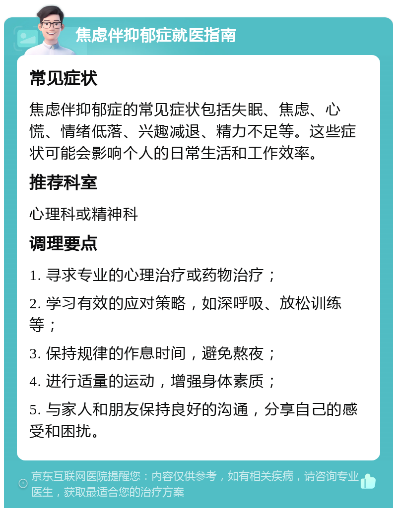 焦虑伴抑郁症就医指南 常见症状 焦虑伴抑郁症的常见症状包括失眠、焦虑、心慌、情绪低落、兴趣减退、精力不足等。这些症状可能会影响个人的日常生活和工作效率。 推荐科室 心理科或精神科 调理要点 1. 寻求专业的心理治疗或药物治疗； 2. 学习有效的应对策略，如深呼吸、放松训练等； 3. 保持规律的作息时间，避免熬夜； 4. 进行适量的运动，增强身体素质； 5. 与家人和朋友保持良好的沟通，分享自己的感受和困扰。