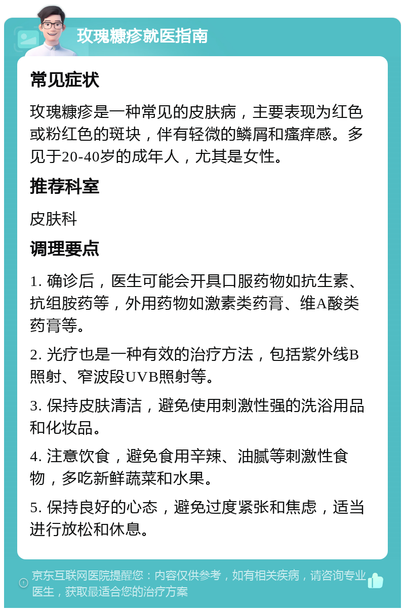 玫瑰糠疹就医指南 常见症状 玫瑰糠疹是一种常见的皮肤病，主要表现为红色或粉红色的斑块，伴有轻微的鳞屑和瘙痒感。多见于20-40岁的成年人，尤其是女性。 推荐科室 皮肤科 调理要点 1. 确诊后，医生可能会开具口服药物如抗生素、抗组胺药等，外用药物如激素类药膏、维A酸类药膏等。 2. 光疗也是一种有效的治疗方法，包括紫外线B照射、窄波段UVB照射等。 3. 保持皮肤清洁，避免使用刺激性强的洗浴用品和化妆品。 4. 注意饮食，避免食用辛辣、油腻等刺激性食物，多吃新鲜蔬菜和水果。 5. 保持良好的心态，避免过度紧张和焦虑，适当进行放松和休息。