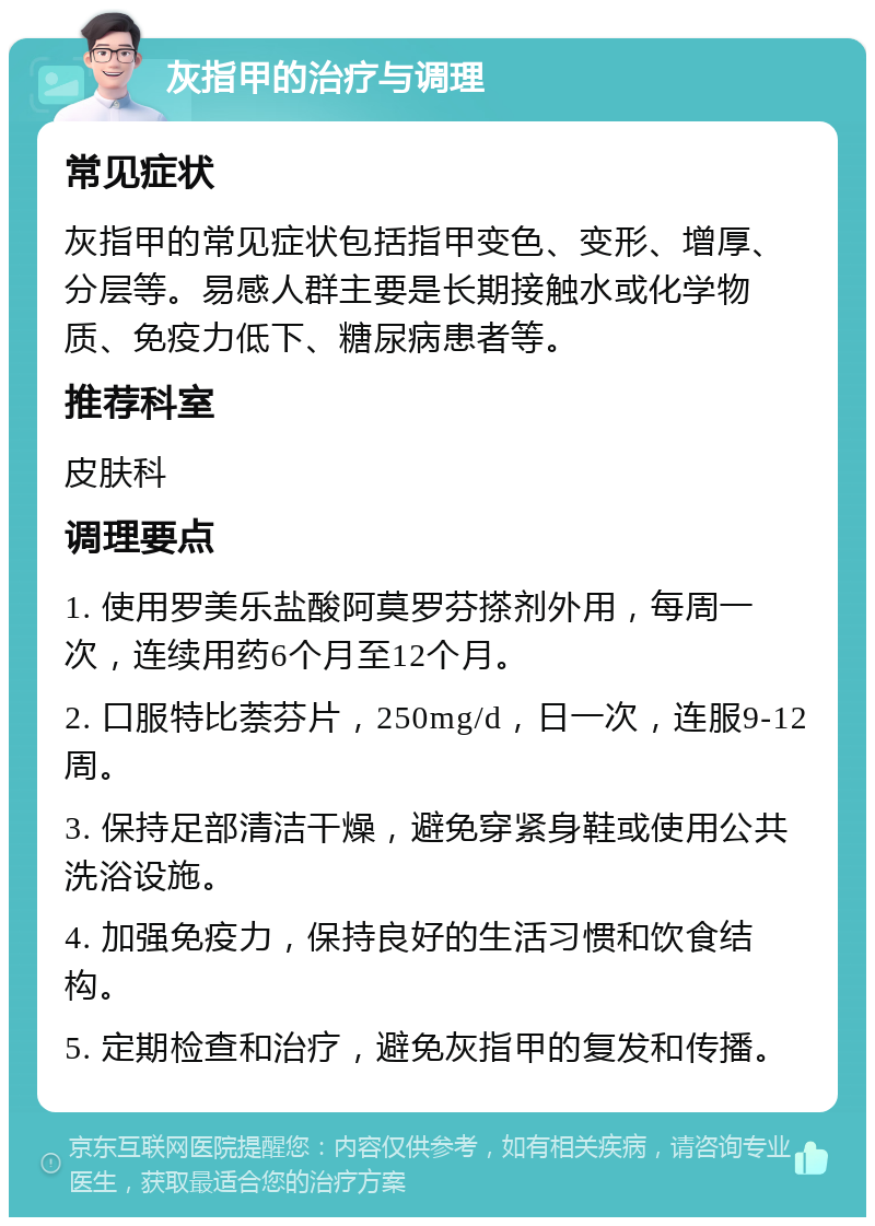 灰指甲的治疗与调理 常见症状 灰指甲的常见症状包括指甲变色、变形、增厚、分层等。易感人群主要是长期接触水或化学物质、免疫力低下、糖尿病患者等。 推荐科室 皮肤科 调理要点 1. 使用罗美乐盐酸阿莫罗芬搽剂外用，每周一次，连续用药6个月至12个月。 2. 口服特比萘芬片，250mg/d，日一次，连服9-12周。 3. 保持足部清洁干燥，避免穿紧身鞋或使用公共洗浴设施。 4. 加强免疫力，保持良好的生活习惯和饮食结构。 5. 定期检查和治疗，避免灰指甲的复发和传播。