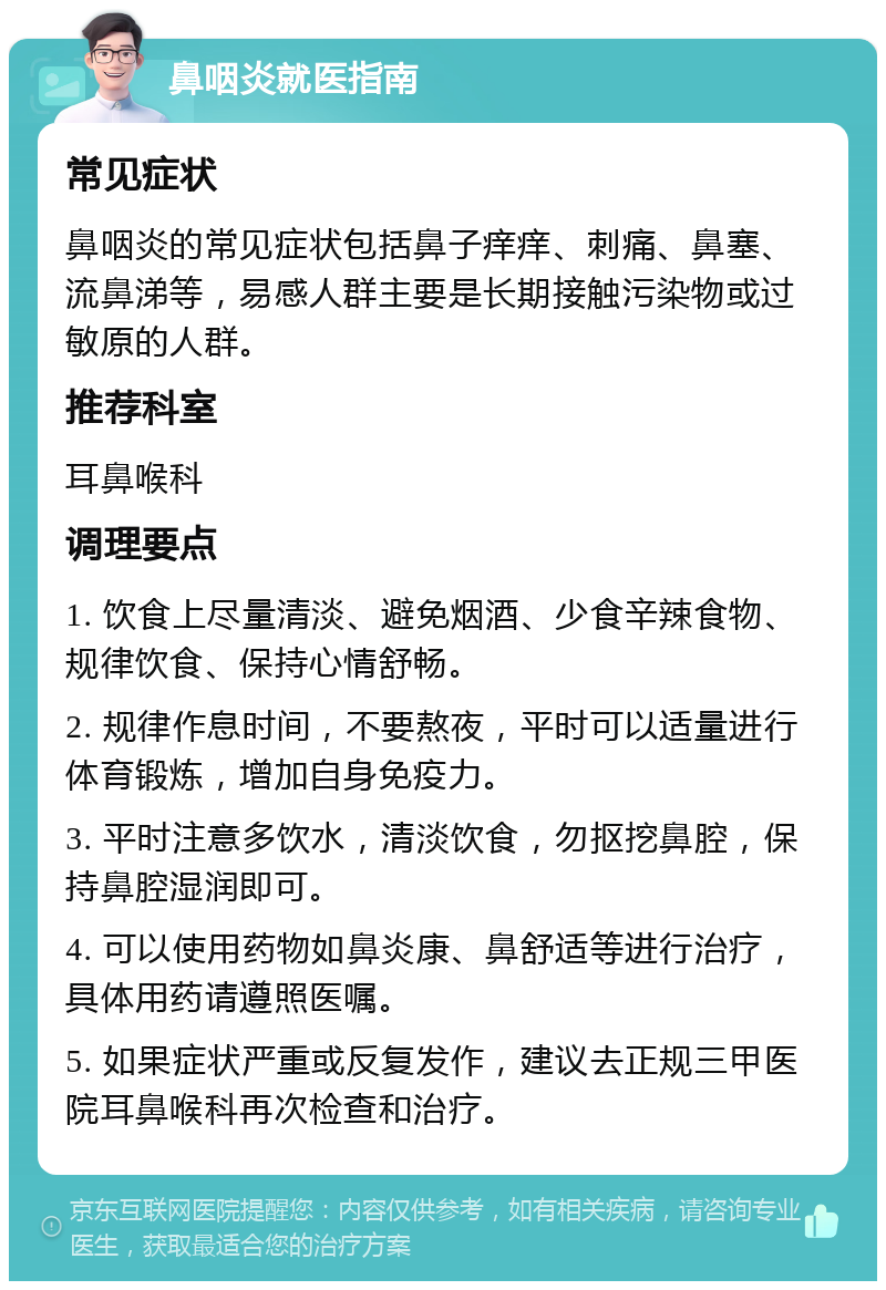 鼻咽炎就医指南 常见症状 鼻咽炎的常见症状包括鼻子痒痒、刺痛、鼻塞、流鼻涕等，易感人群主要是长期接触污染物或过敏原的人群。 推荐科室 耳鼻喉科 调理要点 1. 饮食上尽量清淡、避免烟酒、少食辛辣食物、规律饮食、保持心情舒畅。 2. 规律作息时间，不要熬夜，平时可以适量进行体育锻炼，增加自身免疫力。 3. 平时注意多饮水，清淡饮食，勿抠挖鼻腔，保持鼻腔湿润即可。 4. 可以使用药物如鼻炎康、鼻舒适等进行治疗，具体用药请遵照医嘱。 5. 如果症状严重或反复发作，建议去正规三甲医院耳鼻喉科再次检查和治疗。