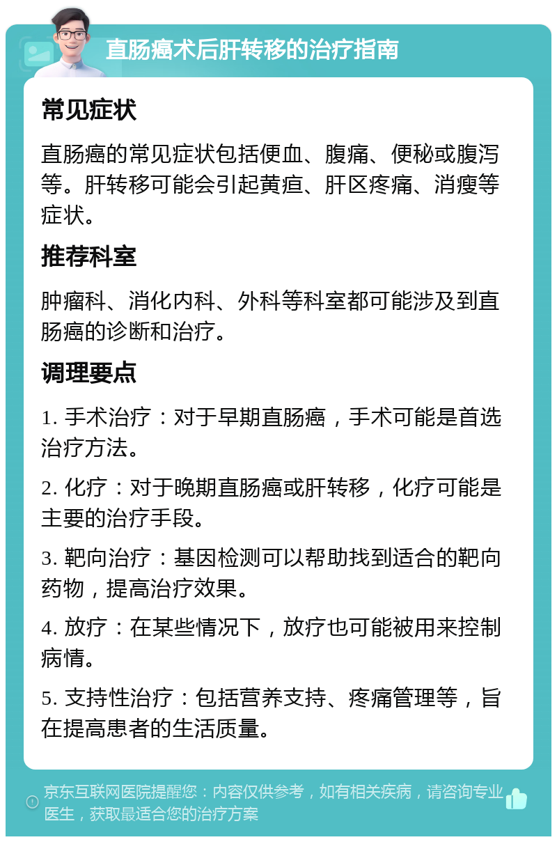 直肠癌术后肝转移的治疗指南 常见症状 直肠癌的常见症状包括便血、腹痛、便秘或腹泻等。肝转移可能会引起黄疸、肝区疼痛、消瘦等症状。 推荐科室 肿瘤科、消化内科、外科等科室都可能涉及到直肠癌的诊断和治疗。 调理要点 1. 手术治疗：对于早期直肠癌，手术可能是首选治疗方法。 2. 化疗：对于晚期直肠癌或肝转移，化疗可能是主要的治疗手段。 3. 靶向治疗：基因检测可以帮助找到适合的靶向药物，提高治疗效果。 4. 放疗：在某些情况下，放疗也可能被用来控制病情。 5. 支持性治疗：包括营养支持、疼痛管理等，旨在提高患者的生活质量。