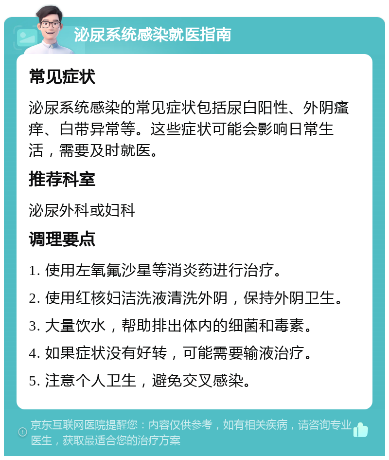 泌尿系统感染就医指南 常见症状 泌尿系统感染的常见症状包括尿白阳性、外阴瘙痒、白带异常等。这些症状可能会影响日常生活，需要及时就医。 推荐科室 泌尿外科或妇科 调理要点 1. 使用左氧氟沙星等消炎药进行治疗。 2. 使用红核妇洁洗液清洗外阴，保持外阴卫生。 3. 大量饮水，帮助排出体内的细菌和毒素。 4. 如果症状没有好转，可能需要输液治疗。 5. 注意个人卫生，避免交叉感染。