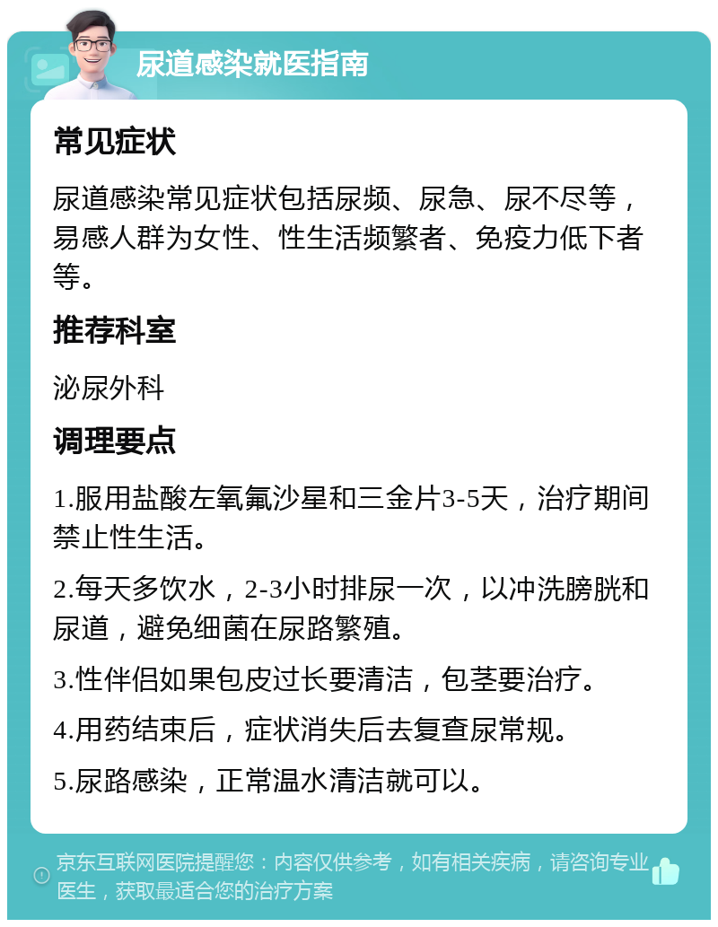 尿道感染就医指南 常见症状 尿道感染常见症状包括尿频、尿急、尿不尽等，易感人群为女性、性生活频繁者、免疫力低下者等。 推荐科室 泌尿外科 调理要点 1.服用盐酸左氧氟沙星和三金片3-5天，治疗期间禁止性生活。 2.每天多饮水，2-3小时排尿一次，以冲洗膀胱和尿道，避免细菌在尿路繁殖。 3.性伴侣如果包皮过长要清洁，包茎要治疗。 4.用药结束后，症状消失后去复查尿常规。 5.尿路感染，正常温水清洁就可以。