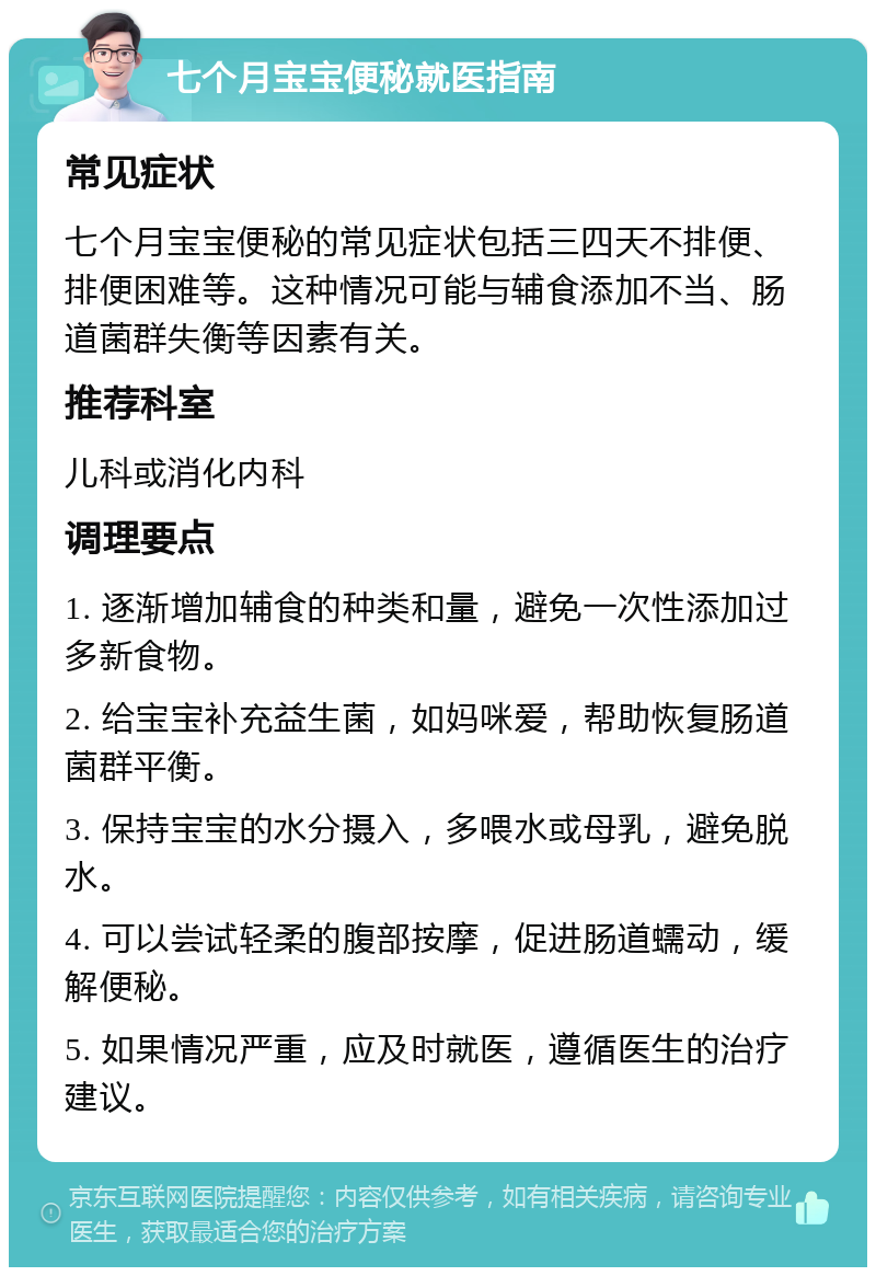 七个月宝宝便秘就医指南 常见症状 七个月宝宝便秘的常见症状包括三四天不排便、排便困难等。这种情况可能与辅食添加不当、肠道菌群失衡等因素有关。 推荐科室 儿科或消化内科 调理要点 1. 逐渐增加辅食的种类和量，避免一次性添加过多新食物。 2. 给宝宝补充益生菌，如妈咪爱，帮助恢复肠道菌群平衡。 3. 保持宝宝的水分摄入，多喂水或母乳，避免脱水。 4. 可以尝试轻柔的腹部按摩，促进肠道蠕动，缓解便秘。 5. 如果情况严重，应及时就医，遵循医生的治疗建议。